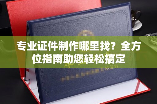 宁强专业证件制作哪里找？全方位指南助您轻松搞定